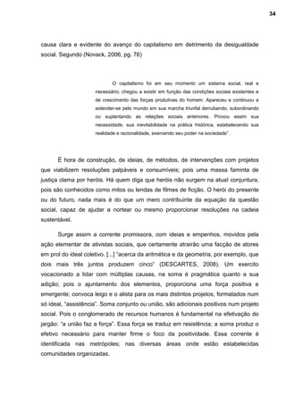 causa clara e evidente do avanço do capitalismo em detrimento da desigualdade
social. Segundo (Novack, 2006, pg. 76)
O capitalismo foi em seu momento um sistema social, real e
necessário; chegou a existir em função das condições sociais existentes e
de crescimento das forças produtivas do homem. Apareceu e continuou a
extender-se pelo mundo em sua marcha triunfal derrubando, subordinando
ou suplantando as relações sociais anteriores. Provou assim sua
necessidade, sua inevitabilidade na prática histórica, estabelecendo sua
realidade e racionalidade, exercendo seu poder na sociedade”.
É hora de construção, de ideias, de métodos, de intervenções com projetos
que viabilizem resoluções palpáveis e consumíveis; pois uma massa faminta de
justiça clama por heróis. Há quem diga que heróis não surgem na atual conjuntura,
pois são conhecidos como mitos ou lendas de filmes de ficção. O herói do presente
ou do futuro, nada mais é do que um mero contribuinte da equação da questão
social, capaz de ajudar a nortear ou mesmo proporcionar resoluções na cadeia
sustentável.
Surge assim a corrente promissora, com ideias e empenhos, movidos pela
ação elementar de ativistas sociais, que certamente atrairão uma facção de atores
em prol do ideal coletivo. [...] “acerca da aritmética e da geometria, por exemplo, que
dois mais três juntos produzem cinco” (DESCARTES, 2008). Um exercito
vocacionado a lidar com múltiplas causas, na soma é pragmática quanto a sua
adição; pois o ajuntamento dos elementos, proporciona uma força positiva e
emergente; convoca leigo e o alista para os mais distintos projetos, formatados num
só ideal, “assistência”. Soma conjunto ou união, são adicionais positivos num projeto
social. Pois o conglomerado de recursos humanos é fundamental na efetivação do
jargão: “a união faz a força”. Essa força se traduz em resistência; a soma produz o
efetivo necessário para manter firme o foco da positividade. Essa corrente é
identificada nas metrópoles; nas diversas áreas onde estão estabelecidas
comunidades organizadas.
34
 