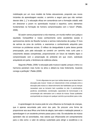 mobilização por um novo modelo de fontes educacionais, propondo aos novos
iniciantes da aprendizagem escolar, o caminho a seguir para que não venham
desviar dele. [...] “a educação eficaz em consonância com a formação cidadã, está
em direcionar o jovem no aprendizado musical e esportivo; como elementos
fundamentais na formação de homens compromissados com o futuro” (Platão,
2008).
Só assim vamos proporcionar a nós mesmos, um mundo melhor com justiça e
equidade. Compartilhar o nosso conhecimento como assistentes sociais é
aprimorarmos dentro da filosofia humana e sermos instrumentos de justiça. É hora
de saímos da zona de conforto, e exercemos o conhecimento adquirido para
minimizar os problemas sociais. O reflexo da desigualdade é parte dessa grande
preocupação, pois pela educação se constrói um caminho mais curto para o
crescimento desses compatriotas, proporcionando um futuro de trabalho digno e
compromissado com a preservação do ambiente em que vivem, sobretudo
aniquilando em parte, o fenômeno da violência urbana.
Segundo (Platão, 2008) “a educação pela musica é capital, porque o ritmo e a
harmonia penetram mais fundo na alma e afetam-na mais fortemente, trazendo
consigo a perfeição”. Platão (2008)
“A mim afigurasse-me que é por razões dessas que se deve fazer a
educação pela música”. Existe um indesmentível e forte correlação entre a
educação pela música e o desenvolvimento das habilidades que as crianças
necessitam para se tornarem bem sucedidas na vida. A autodisciplina,
paciência, sensibilidade, coordenação, capacidade de memorização e de
concentração são valorizados com o estudo da música. Essas qualidades
acompanharão as crianças em qualquer caminho que escolham para a vida.
A aprendizagem da musica pode ter uma influencia na formação de crianças,
que é apenas secundada pelo amor dos pais. Se procurar uma forma de
proporcionar aos seus filhos uma fonte de alegria, bem-estar e realização pessoal, a
aprendizagem é um excelente primeiro passo para a vida. Os estudantes de música
aprendem não só sonoridades, mas valores que influenciarão em comportamento
para a vida como: o valor do esforço sustentado para atingir a excelência e os
36
 