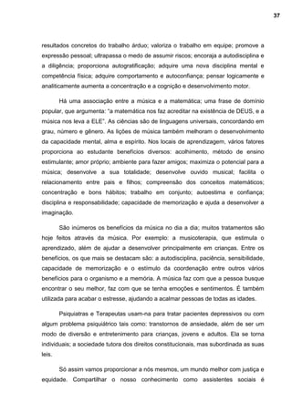 resultados concretos do trabalho árduo; valoriza o trabalho em equipe; promove a
expressão pessoal; ultrapassa o medo de assumir riscos; encoraja a autodisciplina e
a diligência; proporciona autogratificação; adquire uma nova disciplina mental e
competência física; adquire comportamento e autoconfiança; pensar logicamente e
analiticamente aumenta a concentração e a cognição e desenvolvimento motor.
Há uma associação entre a música e a matemática; uma frase de domínio
popular, que argumenta: “a matemática nos faz acreditar na existência de DEUS, e a
música nos leva a ELE”. As ciências são de linguagens universais, concordando em
grau, número e gênero. As lições de música também melhoram o desenvolvimento
da capacidade mental, alma e espírito. Nos locais de aprendizagem, vários fatores
proporciona ao estudante benefícios diversos: acolhimento, método de ensino
estimulante; amor próprio; ambiente para fazer amigos; maximiza o potencial para a
música; desenvolve a sua totalidade; desenvolve ouvido musical; facilita o
relacionamento entre pais e filhos; compreensão dos conceitos matemáticos;
concentração e bons hábitos; trabalho em conjunto; autoestima e confiança;
disciplina e responsabilidade; capacidade de memorização e ajuda a desenvolver a
imaginação.
São inúmeros os benefícios da música no dia a dia; muitos tratamentos são
hoje feitos através da música. Por exemplo: a musicoterapia, que estimula o
aprendizado, além de ajudar a desenvolver principalmente em crianças. Entre os
benefícios, os que mais se destacam são: a autodisciplina, paciência, sensibilidade,
capacidade de memorização e o estímulo da coordenação entre outros vários
benefícios para o organismo e a memória. A música faz com que a pessoa busque
encontrar o seu melhor, faz com que se tenha emoções e sentimentos. É também
utilizada para acabar o estresse, ajudando a acalmar pessoas de todas as idades.
Psiquiatras e Terapeutas usam-na para tratar pacientes depressivos ou com
algum problema psiquiátrico tais como: transtornos de ansiedade, além de ser um
modo de diversão e entretenimento para crianças, jovens e adultos. Ela se torna
individuais; a sociedade tutora dos direitos constitucionais, mas subordinada as suas
leis.
Só assim vamos proporcionar a nós mesmos, um mundo melhor com justiça e
equidade. Compartilhar o nosso conhecimento como assistentes sociais é
37
 