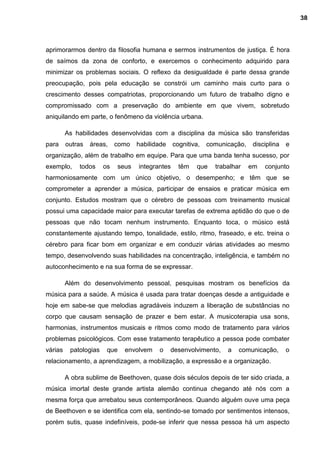 aprimorarmos dentro da filosofia humana e sermos instrumentos de justiça. É hora
de saímos da zona de conforto, e exercemos o conhecimento adquirido para
minimizar os problemas sociais. O reflexo da desigualdade é parte dessa grande
preocupação, pois pela educação se constrói um caminho mais curto para o
crescimento desses compatriotas, proporcionando um futuro de trabalho digno e
compromissado com a preservação do ambiente em que vivem, sobretudo
aniquilando em parte, o fenômeno da violência urbana.
As habilidades desenvolvidas com a disciplina da música são transferidas
para outras áreas, como habilidade cognitiva, comunicação, disciplina e
organização, além de trabalho em equipe. Para que uma banda tenha sucesso, por
exemplo, todos os seus integrantes têm que trabalhar em conjunto
harmoniosamente com um único objetivo, o desempenho; e têm que se
comprometer a aprender a música, participar de ensaios e praticar música em
conjunto. Estudos mostram que o cérebro de pessoas com treinamento musical
possui uma capacidade maior para executar tarefas de extrema aptidão do que o de
pessoas que não tocam nenhum instrumento. Enquanto toca, o músico está
constantemente ajustando tempo, tonalidade, estilo, ritmo, fraseado, e etc. treina o
cérebro para ficar bom em organizar e em conduzir várias atividades ao mesmo
tempo, desenvolvendo suas habilidades na concentração, inteligência, e também no
autoconhecimento e na sua forma de se expressar.
Além do desenvolvimento pessoal, pesquisas mostram os benefícios da
música para a saúde. A música é usada para tratar doenças desde a antiguidade e
hoje em sabe-se que melodias agradáveis induzem a liberação de substâncias no
corpo que causam sensação de prazer e bem estar. A musicoterapia usa sons,
harmonias, instrumentos musicais e ritmos como modo de tratamento para vários
problemas psicológicos. Com esse tratamento terapêutico a pessoa pode combater
várias patologias que envolvem o desenvolvimento, a comunicação, o
relacionamento, a aprendizagem, a mobilização, a expressão e a organização.
A obra sublime de Beethoven, quase dois séculos depois de ter sido criada, a
música imortal deste grande artista alemão continua chegando até nós com a
mesma força que arrebatou seus contemporâneos. Quando alguém ouve uma peça
de Beethoven e se identifica com ela, sentindo-se tomado por sentimentos intensos,
porém sutis, quase indefiníveis, pode-se inferir que nessa pessoa há um aspecto
38
 