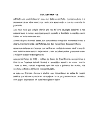 AGRADECIMENTOS
A DEUS, pelo seu infinito amor, e que tem dado seu conforto, me mantendo na fé e
perseverança pra trilhar essa longa caminhada à graduação, o que era um sonho de
juventude.
Aos meus Pais que sempre lutaram pra nos dar uma educação descente, e nos
preparar para o mundo; que deixara como exemplo, a dignidade e o caráter, como
troféus em testemunhos de vida.
À minha Esposa Romilda Bessa, que compartilhou comigo dos momentos de luta e
alegria, me incentivando e confortando, nos dias mais difíceis dessa caminhada.
Aos meus Amigos e sonhadores, que partilharam comigo do mesmo ideal, propondo
uma mobilização no sentido de promover o bem social em prol de grupos que vivem
a margem da sociedade organizada.
Aos companheiros do ICBC – Instituto de Cegos do Brasil Central, que comprara a
ideia de um Projeto de Inclusão Musical, ao seu público assistido. À nossa querida
Tutora do Polo, Marcela Fagundes, que com toda a paciência do mundo, nos
conduziu ao topo da conquista nessa graduação.
A todas as Crianças, Jovens e adultos, que frequentaram as aulas de música
(violão), que além de aprenderem os arpejos e ritmos, programaram suas cantorias,
com grupos organizados em suas Instituições de apoio.
 