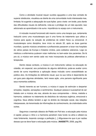 Como a atividade musical requer ouvidos aguçados e uma boa vontade de
superar obstáculos, visualisou-se diante de uma comunidade muito interessada mas,
limitada; foi sugerido a adequação de suas lições para o texto em braile, pois diante
das dificuldades visuais do deficiente, nota-se o privilégio de um tato apurado; isso
adicionado ao aprendizado é de suma importância no arpejo com o instrumento.
A inclusão musical funcionará até mesmo como uma terapia que, certamente
traduzirá como uma musicoterapia que é uma forma de tratamento que utiliza a
música para ajuda na solução de problemas de ordem física ou emocional. A
musicoterapia como disciplina, teve início no século 20, após as duas guerras
mundiais, quando músicos amadores e profissionais passaram a tocar nos hospitais
de vários países da Europa e Estados Unidos, para soldados veteranos. Logo os
médicos e enfermeiros puderam notar melhorias no bem-estar dos pacientes. De lá
pra cá, a música vem sendo cada vez mais incorporada às práticas alternativas e
terapeutas.
Dentro desse contexto, a música é um instrumento valioso na educação do
cidadão, em especial, aos portadores de alguma deficiência; pode-se avaliar como
sendo de suma importância a aplicação dessa inclusão como acessibilidade ao
público alvo. As limitações do deficiente visual, que na sua rotina é dependente de
um guia para algumas atividades, terá nessa ação, uma parceria significante para
seus momentos solitários.
Sendo inerente ao ser humano, a música é capaz de estimular e despertar
emoções, reações, sensações e sentimentos. Qualquer pessoa é susceptível de ser
tratada com a música; ela visa, através de seus componentes – ritmos, melodia e
harmonia, colaborar no tratamento de distúrbios de natureza orgânica, emocional e
cognitiva. Seus efeitos tendem a agir no âmbito da interação social, das relações
interpessoais, da transmissão de informações do conhecimento, da criatividade entre
outras.
Seguimos o exemplo clássico de Platão em Poli teia: a educação pela música
é capital, porque o ritmo e a harmonia penetram mais fundo na alma e afetam-na
mais fortemente, trazendo consigo a perfeição [...] Afigurasse-me que é por razões
dessas que se deve fazer a educação pela música. (NASSETTI, 2008, pag.94).
40
 