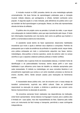 A inclusão musical no ICBC procedeu dentro de uma metodologia aplicada
universalmente. Há duas formas de aprendizagem praticadas para a iniciação
musical: método clássico, por pentagrama; e cifrado, também conhecido como
popular. A segunda opção é a mais indicada, pela deficiência do público alvo e por
ser também de fácil aprendizagem e percepção. Nesse, as cifras são representadas
através de letras do alfabeto.
O público alvo do projeto como se percebe, é privado da visão, o que requer
uma adequação do material didático, para que seja reconhecido pelo toque. O texto
tem informações importantes com rica teoria, bem como os gráficos que ilustram o
perfil e a nomenclatura externa do instrumento.
O assistente social dentro do fazer operacional, desenvolve habilidades
inovadoras que muito o ajuda a delinear seus objetivos e conquistas. Partindo do
pressuposto que a razão da existência da profissão é a questão social, requer deste,
uma prática embasada em todo o conhecimento adquirido nas fases: teórico-
metodológico, ético-político e técnico operativo, sendo de extremo valor no campo
científico e que o capacita a elaborar políticas públicas e mediar conflitos.
O trabalho não é apenas fonte de necessidades básicas, é também fonte de
identificação e de potencialidades humanas; dentro desse perfil e com essa
habilidade é que utilizamos como base de trabalho os métodos apropriados para
cada necessidade. O método ou metodologia, em seus conceitos literários é um
procedimento organizado que conduz a um certo resultado; processo ou técnica de
ensino. (Aurélio, 2001). Serão sempre usados para resoluções de fenômenos
sociais.
A necessidade desse público alvo, vem de encontro com o nosso desejo de
transferir conhecimento, suprindo seu déficit cultural. Cabe ao profissional
responsável na execução do projeto, a dinâmica e paciência que somam como
fatores imprescindíveis na absorção do aprendiz.
Os encontros semanais foram realizados nas dependências da instituição,
onde foram apresentados temas básicos na linguagem musical; pois o público alvo
é limitado em suas ações, mas não impossibilitados do feito. Optamos pelo violão
como um instrumento de fácil manejo e transporte, permitindo a esse contingente
independência.
41
 
