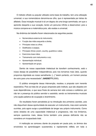 O método cifrado ou popular utilizado como base do trabalho, tem uma utilização
universal, e sua nomenclatura denomina-se cifra, que é representada por letras do
alfabeto. Essa iniciação musical é só um degrau de uma longa caminhada, em que o
aprendiz desperta a sua vocação, tendo um percurso infinito a desenvolver; pois a
música compara-se a matemática pois, são exatas e universal.
Na dinâmica de trabalho foram relacionados às seguintes pautas:
 Nomenclatura externa do instrumento;
 Função das mãos esquerda e direita;
 Principais notas ou cifras;
 Dedilhados e arpejos;
 Principais ritmos: jovem, country, guarânia e valsa;
 Exercícios duas mãos;
 Treinamento com instrumento e voz;
 Apresentação individual;
 Apresentação em grupo.
Dentro de nossa capacidade intelectual de transferir conhecimento, está o
nosso desejo de possibilitar independência; pois nos tornamos mais úteis, quando
propomos dignidade ao nosso semelhante. [...] "assim portanto, um homem precisa
de outro para uma necessidade"; (NASSETTI,2000).
O público emergente dessa intervenção, recebeu a proposta com inerente
expectativa. Pois se trata de um grupo amparado pelo instituto, que são alojados em
suas dependências, e que seus finais de semana tem sido ociosos e solitários; por
não ter a presença do público servidor e assistido; sendo os treinamentos musicais
uma opção paliativa de ocupação e divertimento.
Os resultados foram percebidos já na introdução dos primeiros acordes, pois
não dispunham dessa oportunidade de executar um instrumento, mas eram somente
ouvintes, pois agora surge a possibilidade de tanger seu próprio instrumento. Como
seres dotados de uma capacidade intelectual e progressiva, não nos limitamos,
sempre queremos mais; dessa forma também uma pessoa deficiente não se
considera um incapacitado total.
A instituição se comoveu diante da proposta em pauta pois, os ânimos dos
envolvidos na aprendizagem surpreendeu e rapidamente refletiu em toda a
42
 