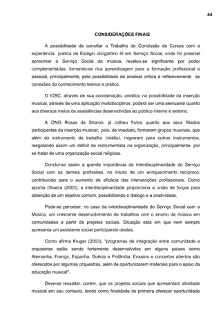 CONSIDERAÇÕES FINAIS
A possibilidade de conciliar o Trabalho de Conclusão de Cursos com a
experiência prática de Estágio obrigatório III em Serviço Social, onde foi possível
aproximar o Serviço Social da música, revelou-se significante por poder
complementá-las, tornando-se rica aprendizagem para a formação profissional e
pessoal, principalmente, pela possibilidade de analisar crítica e reflexivamente as
conexões do conhecimento teórico e prático.
O ICBC, através de sua coordenação, creditou na possibilidade da inserção
musical, através de uma aplicação multidisciplinar, poderá ser uma atenuante quanto
aos diversos meios de assistências desenvolvidas ao público interno e externo.
A ONG Rosas de Sharon, já colheu frutos quanto aos seus filiados
participantes da inserção musical; pois, de imediato, formaram grupos musicais, que
além do instrumento de trabalho (violão), migraram para outros instrumentos,
resgatando assim um déficit de instrumentista na organização, principalmente, por
se tratar de uma organização social religiosa.
Conclui-se assim a grande importância da interdisciplinaridade do Serviço
Social com as demais profissões, no intuito de um enriquecimento recíproco,
contribuindo para o aumento de eficácia das intervenções profissionais. Como
aponta Oliveira (2003), a interdisciplinaridade proporciona a união de forças para
obtenção de um objetivo comum, possibilitando o diálogo e a criatividade.
Pode-se perceber, no caso da interdisciplinaridade do Serviço Social com a
Música, um crescente desenvolvimento de trabalhos com o ensino de música em
comunidades a partir de projetos sociais. Situação esta em que nem sempre
apresenta um assistente social participando destes.
Como afirma Kruger (2003), "programas de integração entre comunidade e
orquestras estão sendo fortemente desenvolvidos em alguns países como
Alemanha, França, Espanha, Suécia e Finlândia. Ensaios e concertos abertos são
oferecidos por algumas orquestras, além de oportunizarem materiais para o apoio da
educação musical".
Deve-se ressaltar, porém, que os projetos sociais que apresentam atividade
musical em seu contexto, tendo como finalidade de primeira oferecer oportunidade
44
 