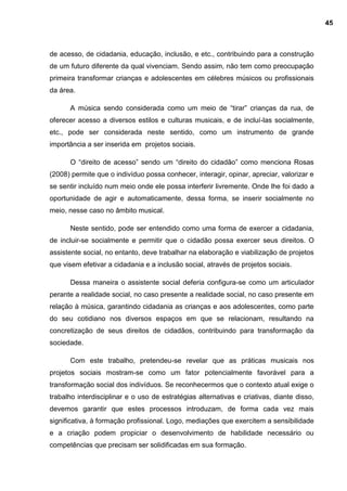 de acesso, de cidadania, educação, inclusão, e etc., contribuindo para a construção
de um futuro diferente da qual vivenciam. Sendo assim, não tem como preocupação
primeira transformar crianças e adolescentes em célebres músicos ou profissionais
da área.
A música sendo considerada como um meio de “tirar” crianças da rua, de
oferecer acesso a diversos estilos e culturas musicais, e de incluí-las socialmente,
etc., pode ser considerada neste sentido, como um instrumento de grande
importância a ser inserida em projetos sociais.
O “direito de acesso” sendo um “direito do cidadão” como menciona Rosas
(2008) permite que o indivíduo possa conhecer, interagir, opinar, apreciar, valorizar e
se sentir incluído num meio onde ele possa interferir livremente. Onde lhe foi dado a
oportunidade de agir e automaticamente, dessa forma, se inserir socialmente no
meio, nesse caso no âmbito musical.
Neste sentido, pode ser entendido como uma forma de exercer a cidadania,
de incluir-se socialmente e permitir que o cidadão possa exercer seus direitos. O
assistente social, no entanto, deve trabalhar na elaboração e viabilização de projetos
que visem efetivar a cidadania e a inclusão social, através de projetos sociais.
Dessa maneira o assistente social deferia configura-se como um articulador
perante a realidade social, no caso presente a realidade social, no caso presente em
relação à música, garantindo cidadania as crianças e aos adolescentes, como parte
do seu cotidiano nos diversos espaços em que se relacionam, resultando na
concretização de seus direitos de cidadãos, contribuindo para transformação da
sociedade.
Com este trabalho, pretendeu-se revelar que as práticas musicais nos
projetos sociais mostram-se como um fator potencialmente favorável para a
transformação social dos indivíduos. Se reconhecermos que o contexto atual exige o
trabalho interdisciplinar e o uso de estratégias alternativas e criativas, diante disso,
devemos garantir que estes processos introduzam, de forma cada vez mais
significativa, à formação profissional. Logo, mediações que exercitem a sensibilidade
e a criação podem propiciar o desenvolvimento de habilidade necessário ou
competências que precisam ser solidificadas em sua formação.
45
 
