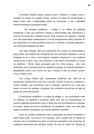 O presente trabalho buscou contribuir para a reflexão e a prática sobre a
inserção da música em projetos sociais, imersos na busca de transformação e
justiça social, onde a desigualdade possa ser minimizada, e que a dignidade
humana prevaleça os processos sociais.
Na formação acadêmica, o estágio é um reflexo da realidade
profissional; é dele que ganhamos impulso e determinação para alcançarmos o
universo de obstáculos e desafios futuros. Esse processo nos capacita a interagir
com uma adversidade multidisciplinar e nos dá embasamento prático suficiente do
que adquirimos no mundo acadêmico. Nos traz a memória o conteúdo adquirido, e
nos transporta a realidade dos fatos.
Com essa inclusão, além de proporcionar um universo de oportunidade a
esse público, que também são emergentes de uma sociedade capitalista, e que as
limitações do ser e viver é uma incógnita constante, capacita-os a uma tendência
natural do ser humano, que é ser conhecido ou até mesmo reconhecido no mundo
da existência. Dentro dessa percepção gera em minha pessoa, uma nova
expectativa que é promover de forma implacável a justiça, minimizando sobretudo a
desigualdade social, num mundo em que o homem é lobo do próprio homem;
Thomas Hobbes (1679).
Levo comigo virtudes pelo aprendizado acadêmico, que além de me
proporcionar conhecimento numa ótica universal, também trouxe-me a existência o
mundo científico, que transcendeu para a pesquisa, abrindo-me um norte para
ajudar na busca de soluções e equações dos problemas decorrentes da falta de
justiça aos menos favorecidos.
O aprendizado acadêmico e a prática do estágio, é uma combinação ímpar
na realidade do aspirante a assistente social; pois com os remanescentes do
opróbrio capitalista aprendemos muito; é mister que com os problemas se conheçam
as causas, dando aos futuros profissionais de assistência social, uma pista para
sugerir as políticas necessárias, que venham delimitar a questões.
Acima da vocação profissional, está a capacidade de produzir resultados; é
dentro desse perfil que procuro me enquadrar, pois o estado tutor do estado de
natureza, tem a incumbência de gerar os recursos necessários para equacionar os
problemas decorrentes das questões sociais. No que ele chama de "Estado de
46
 
