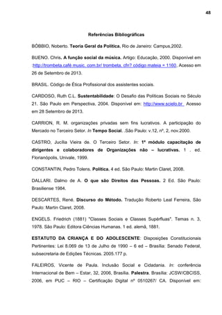 Referências Bibliográficas
BÓBBIO, Noberto. Teoria Geral da Política. Rio de Janeiro: Campus,2002.
BUENO. Chris. A função social da música. Artigo: Educação, 2000. Disponível em
:http://trombeta.café music. com.br/ trombeta. cfn? código mateia = 1160, Acesso em
26 de Setembro de 2013.
BRASIL. Código de Ética Profissional dos assistentes sociais.
CARDOSO, Ruth C.L. Sustentabilidade: O Desafio das Políticas Sociais no Século
21. São Paulo em Perspectiva, 2004. Disponível em: http://www.scielo.br Acesso
em 28 Setembro de 2013.
CARRION, R. M. organizações privadas sem fins lucrativos. A participação do
Mercado no Terceiro Setor. In Tempo Social. .São Paulo: v.12, nº, 2, nov.2000.
CASTRO, Jucília Vieira de. O Terceiro Setor. In: 1º módulo capacitação de
dirigentes e colaboradores de Organizações não – lucrativas. 1 . ed.
Florianópolis, Univale, 1999.
CONSTANTIN, Pedro Tolens. Política. 4 ed. São Paulo: Martin Claret, 2008.
DALLARI. Dalmo de A. O que são Direitos das Pessoas. 2 Ed. São Paulo:
Brasiliense 1984.
DESCARTES, René. Discurso do Método. Tradução Roberto Leal Ferreira, São
Paulo: Martin Claret, 2008.
ENGELS. Friedrich (1881) "Classes Sociais e Classes Supérfluas". Temas n. 3,
1978. São Paulo: Editora Ciências Humanas. 1 ed. alemã, 1881.
ESTATUTO DA CRIANÇA E DO ADOLESCENTE: Disposições Constitucionais
Pertinentes: Lei 8.069 de 13 de Julho de 1990 – 6 ed – Brasília: Senado Federal,
subsecretaria de Edições Técnicas. 2005.177 p.
FALEIROS, Vicente de Paula. Inclusão Social e Cidadania. In: conferência
Internacional de Bem – Estar, 32, 2006, Brasília. Palestra. Brasília: JCSW/CBCISS,
2006, em PUC – RIO – Certificação Digital nº 0510267/ CA. Disponível em:
48
 