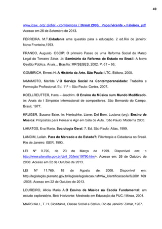 www.icsw. org/ global - conferences / Brasil 2006/ Paper/vicente - Faleiros. pdf.
Acesso em 26 de Setembro de 2013.
FERREIRA. M.T.Cidadania uma questão para a educação. 2 ed.Rio de janeiro:
Nova Fronteira,1993.
FRANCO, Augusto. OSCIP: O primeiro Passo de uma Reforma Social do Marco
Legal do Terceiro Setor. In: Seminário da Reforma do Estado no Brasil: A Nova
Gestão Pública, Anais... Brasília: MP/SEGES, 2002. P. 61 – 66;
GOMBRICH, Ernest H. A História da Arte. São Paulo: LTC. Editora. 2000.
IAMAMOTO, Marilda V.O Serviço Social na Contemporaneidade: Trabalho e
Formação Profissional. Ed. 11ª – São Paulo: Cortez, 2007.
KOELLREUTTER, Hans – Joachim. O Ensino da Música num Mundo Modificado.
In: Anais do I Simpósio Internacional de compositores. São Bernardo do Campo,
Brasil, 1977.
KRUGER, Susana Ester. In: Hentschke, Liane; Del Bem, Luciana (org). Ensino de
Música: Propostas para Pensar e Agir em Sala de Aula.. São Paulo: Moderna 2003.
LAKATOS, Eva Maria. Sociologia Geral. 7. Ed. São Paulo: Atlas, 1999.
LANDIM, Leilah. Para do Mercado e do Estado?: Filantropia e Cidadania no Brasil.
Rio de Janeiro: ISER, 1993.
LEI Nº 9.790, de 23 de Março de 1999. Disponível em: <
http://www.planalto.gov.br/civil_03/leis/19790.htm>. Acesso em: 26 de Outubro de
2008. Acesso em 22 de Outubro de 2013.
LEI Nº 11.769, 18 de Agosto de 2008. Disponível em:
http://legislação.planalto.gov.br/legisla/legislacao.nsf/Viw_Identificacao/lei%2001.769
-2008. Acesso em 22 de Outubro de 2013.
LOUREIRO, Alicia Maria A.O Ensino da Música na Escola Fundamental: um
estudo exploratório. Belo Horizonte: Mestrado em Educação da PUC / Minas, 2001.
MARSHALL, T. H. Cidadania, Classe Social e Status. Rio de Janeiro: Zahar, 1967.
49
 