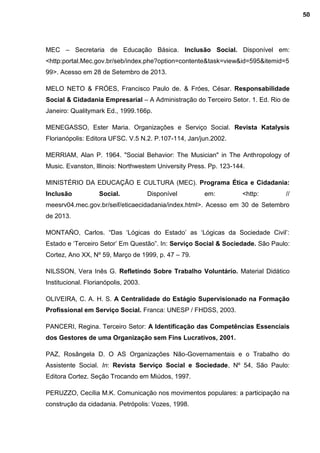 MEC – Secretaria de Educação Básica. Inclusão Social. Disponível em:
<http:portal.Mec.gov.br/seb/index.phe?option=contente&task=view&id=595&itemid=5
99>. Acesso em 28 de Setembro de 2013.
MELO NETO & FRÓES, Francisco Paulo de. & Fróes, César. Responsabilidade
Social & Cidadania Empresarial – A Administração do Terceiro Setor. 1. Ed. Rio de
Janeiro: Qualitymark Ed., 1999.166p.
MENEGASSO, Ester Maria. Organizações e Serviço Social. Revista Katalysis
Florianópolis: Editora UFSC. V.5 N.2. P.107-114, Jan/jun.2002.
MERRIAM, Alan P. 1964. "Social Behavior: The Musician" in The Anthropology of
Music. Evanston, lllinois: Northwestem University Press. Pp. 123-144.
MINISTÉRIO DA EDUCAÇÃO E CULTURA (MEC). Programa Ética e Cidadania:
Inclusão Social. Disponível em: <http: //
meesrv04.mec.gov.br/seif/eticaecidadania/index.html>. Acesso em 30 de Setembro
de 2013.
MONTAÑO, Carlos. “Das ‘Lógicas do Estado’ as ‘Lógicas da Sociedade Civil’:
Estado e ‘Terceiro Setor’ Em Questão”. In: Serviço Social & Sociedade. São Paulo:
Cortez, Ano XX, Nº 59, Março de 1999, p. 47 – 79.
NILSSON, Vera Inês G. Refletindo Sobre Trabalho Voluntário. Material Didático
Institucional. Florianópolis, 2003.
OLIVEIRA, C. A. H. S. A Centralidade do Estágio Supervisionado na Formação
Profissional em Serviço Social. Franca: UNESP / FHDSS, 2003.
PANCERI, Regina. Terceiro Setor: A Identificação das Competências Essenciais
dos Gestores de uma Organização sem Fins Lucrativos, 2001.
PAZ, Rosângela D. O AS Organizações Não-Governamentais e o Trabalho do
Assistente Social. In: Revista Serviço Social e Sociedade, Nº 54, São Paulo:
Editora Cortez. Seção Trocando em Miúdos, 1997.
PERUZZO, Cecília M.K. Comunicação nos movimentos populares: a participação na
construção da cidadania. Petrópolis: Vozes, 1998.
50
 