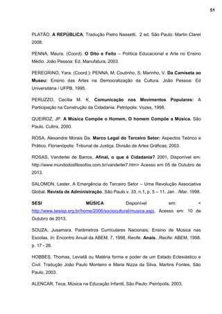 PLATÃO. A REPÚBLICA, Tradução Pietro Nassetti, 2 ed. São Paulo: Martin Claret
2008.
PENNA, Maura. (Coord). O Dito e Feito – Política Educacional e Arte no Ensino
Médio. João Pessoa: Ed. Manufatura, 2003.
PEREGRINO, Yara. (Coord.); PENNA, M; Coutinho, S; Marinho, V. Da Camiseta ao
Museu: Ensino das Artes na Democratização da Cultura. João Pessoa: Ed
Universitária / UFPB, 1995.
PERUZZO, Cecília M. K. Comunicação nos Movimentos Populares: A
Participação na Construção da Cidadania. Petrópolis: Vozes, 1998.
QUEIROZ, JP. A Música Compõe o Homem, O homem Compõe a Música. São
Paulo. Cultrix, 2000.
ROSA, Alexandre Morais Da. Marco Legal do Terceiro Setor: Aspectos Teórico e
Prático. Florianópolis: Tribunal de Justiça. Divisão de Artes Gráficas; 2003.
ROSAS, Vanderlei de Barros, Afinal, o que é Cidadania? 2001, Disponível em:
http://www.mundodosfilosofos.com.br/vanderlei7.htm> Acesso em 05 de Outubro de
2013.
SALOMON, Lester. A Emergência do Terceiro Setor – Uma Revolução Associativa
Global. Revista de Administração, São Paulo v. 33, n.1, p. 5 – 11, Jan . /Mar. 1998.
SESI MÚSICA Disponível em: <
http://www.sesisp.org.br/home/2006/sociocultural/musica.aspj. Acesso em: 10 de
Outubro de 2013.
SOUZA, Jusamara. Parâmetros Curriculares Nacionais; Ensino de Música nas
Escolas. In: Encontro Anual da ABEM, 7, 1998, Recife. Anais...Recife: ABEM, 1998.
p. 17 - 26.
HOBBES, Thomas, Leviatã ou Matéria forma e poder de um Estado Eclesiástico e
Civil. Tradução João Paulo Monteiro e Maria Nizza da Silva, Martins Fontes, São
Paulo, 2003.
ALENCAR, Teca, Música na Educação Infantil, São Paulo: Peirópolis, 2003.
51
 