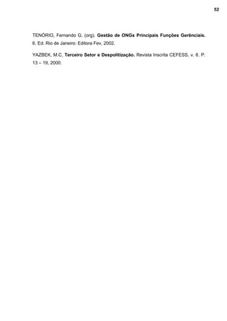 TENÓRIO, Fernando G, (org). Gestão de ONGs Principais Funções Gerênciais.
6. Ed. Rio de Janeiro: Editora Fev, 2002.
YAZBEK, M.C, Terceiro Setor e Despolitização. Revista Inscrita CEFESS, v. 6. P.
13 – 19, 2000.
52
 