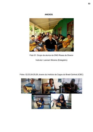 ANEXOS
Foto 01: Grupo de alunos da ONG Rosas de Sharon
Instrutor: Leonam Moreira (Estagiário)
Fotos: 02,03,04,05,06 Jovens do Instituto de Cegos do Brasil Central (ICBC)
53
 