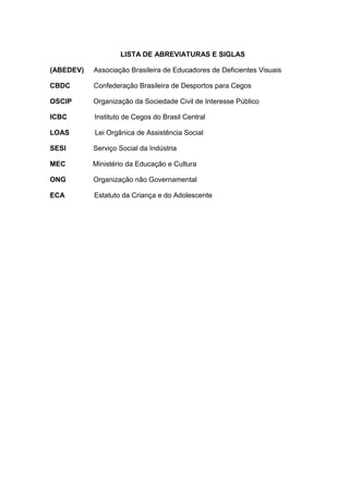 LISTA DE ABREVIATURAS E SIGLAS
(ABEDEV) Associação Brasileira de Educadores de Deficientes Visuais
CBDC Confederação Brasileira de Desportos para Cegos
OSCIP Organização da Sociedade Civil de Interesse Público
ICBC Instituto de Cegos do Brasil Central
LOAS Lei Orgânica de Assistência Social
SESI Serviço Social da Indústria
MEC Ministério da Educação e Cultura
ONG Organização não Governamental
ECA Estatuto da Criança e do Adolescente
 