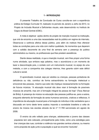 1 - INTRODUÇÃO
O presente Trabalho de Conclusão de Curso concilia-se com a experiência
prática de Estágio Curricular III, realizado no período de Janeiro a Julho de 2013, no
Projeto de Inclusão Musical a Deficientes visuais, este desenvolvido no Instituto de
Cegos do Brasil Central (ICBC).
A meta é objetivar ações dentro do projeto de inserção musical na instituição,
que virá de encontro a uma das necessidades real do público em regime de internato.
Observa-se a carência afetiva desse público, pois além do instituto lhes oferecer
todas as condições para uma vida com melhor qualidade, há momentos que deparam
com a solidão decorrente de uma final de semana sem a presença do publico
administrativo ou mesmo, os profissionais que lhes prestam assistência.
Diante dessa realidade, é que a inserção musical, vem lhes propor uma forma
numa atividade, que embora seja paliativa, mas o acondiciona a um momento de
lazer e descontração pois, o contato com um instrumento musical, no arpejo de uma
melodia, e com a companhia dos colegas internos, lhes garante cobrir este déficit
cultural e social.
O aprendizado musical, seja por adultos ou crianças, pessoas portadoras de
deficiência ou não, contribui de forma extraordinária na formação intelectual e
emocional das pessoas, mesmo que este não implique necessariamente na formação
de futuros músicos. “A educação musical não deve visar à formação de possíveis
músicos de amanhã, mas sim à formação integral da pessoa de hoje” (Teca Alencar
de Brito). A presença da música na educação das pessoas justifica-se, para a autora,
enquanto elemento de formação de seres humanos sensíveis, criativos e reflexivos. A
importância da educação musical para a formação do indivíduo é tão verdadeira que a
discussão em torno deste tema acabou impondo a sociedade brasileira a volta do
ensino da música nas escolas através da lei nº 11.769 sancionada em agosto de
2008.
O ensino da arte voltado para crianças, adolescentes e jovens das classes
populares tem sido colocado, principalmente pela mídia, como uma estratégia para
tirar crianças das ruas; controlar a violência nos grandes centros urbanos, ou mesmo
como proposta de ação junto à população a qual se encontra “excluída”.
08
 