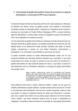 10
3) Instrumentos de gestão democrática: formas de provimento ao cargo de
diretor/gestor, a construção do PPP e seus impasses...
A Escola Municipal Clemência Alves Dias (E.M.C.A.D.) está localizada no Município
de Ribeirão das Neves, possui na gestão escolar como diretora e vice-diretora
escolhidas através de indicação política, realizada por vereadores locais. Durante o
processo de construção do Projeto Político Pedagógico (PPP), a escola enfrentou
algumas dificuldades, a maioria delas, devido ao desgaste do grupo de professores
e/ou a sua integração com direção da escola.
Um dos elementos da gestão democrática é a presença concreta da democracia nas
decisões referentes à gestão escolar, uma direção escolhida de outra forma que não
eleição direta vai ao desencontro deste princípio norteador das ações na escola
pública, prejudicando a escola em sua esfera financeira, administrativa e
pedagógica, e na construção e consolidação da autonomia da mesma.
O gestor escolhido através de ações eleitoreiras/indicação acaba por ter sua
autonomia limitada aos interesses políticos daqueles que o escolhem, o que pode
comprometer seu campo de ação na escola em que atua além de transformar a
gestão democrática em algo presente apenas em teoria, o que deixa a escola em
total desacordo com as orientações referentes à condução da gestão democrática
nas escolas, assim:
Nesse contexto, determinou-se, dentre as incumbências dos sistemas
públicos, que estes devem definir as normas da gestão democrática do
ensino básico com a garantia da participação dos profissionais da educação
na elaboração do projeto pedagógico da escola, e da participação das
comunidades escolar e local em conselhos escolares ou equivalentes.
(AZEVEDO, 2010, p.1)
Essa distância entre teoria e prática, distancia também o gestor de seu grupo de
trabalho, dificultando as ações coletivas. O gestor precisa acima de tudo ser um líder
e uma liderança não reconhecida, torna-se com o tempo inoperante. Liderar é mais
que chefiar um grupo é mobilizá-lo através de ações que influenciam e motivam,
para isso o gestor deve dentro de seu próprio grupo selecionar de forma discreta,
outros “lideres”, que tendo influência positiva junto ao grupo e capacidade de
integração, vai auxiliá-lo nesse processo de construção de uma gestão democrática
 
