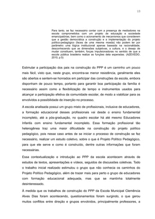 13
Para tanto, se faz necessário contar com a presença de mediadores na
escola comprometidos com um projeto de educação e sociedade
emancipatórias, bem como o acionamento de mecanismos que considerem
que a gestão democrática a construção e a implementação do projeto
político-pedagógico (faces de uma mesma moeda) não podem ter por
parâmetro uma lógica institucional apenas baseada na racionalidade,
desconhecendo que as dimensões subjetivas, a cultura, e o desejo de
mudar constituem, também, forças impulsionadoras no sentido de que a
escola pública brasileira realize as funções dela esperadas. (AZEVEDO,
2010, p.5)
Estimular a participação dos pais na construção do PPP é um caminho um pouco
mais fácil, visto que, neste grupo, encontra-se menor resistência, geralmente eles
são abertos e sentem-se honrados em participar das construções da escola, embora
disponham de pouco tempo, portanto para garantir boa participação da família é
necessário assim como a flexibilização de tempo e instrumentos usados para
alcançar a participação efetiva da comunidade escolar, de modo a viabilizar para os
envolvidos a possibilidade de inserção no processo.
A escola analisada possui um grupo misto de profissionais, inclusive de educadores,
a formação educacional desses profissionais vai desde o ensino fundamental
incompleto, até a pós-graduação, no quadro escolar há até mesmo Educadores
Infantis com ensino fundamental incompleto. Essa formação profissional tão
heterogênea traz uma maior dificuldade na construção do projeto político
pedagógico, pois nesse caso antes de se iniciar o processo de construção se fez
necessário, realizar um estudo coletivo, sobre o que é Projeto Político Pedagógico,
para que ele serve e como é construído, dentre outras informações que foram
necessárias.
Essa contextualização e introdução ao PPP da escola acontecem através de
estudos de textos, apresentações e vídeos, seguidos de discussões coletivas. Todo
o trabalho inicial realizado estimulou o grupo que não conhecia os caminhos do
Projeto Político Pedagógico, além de trazer mais para perto o grupo de educadores
com formação educacional adequada, mas que se mantinha totalmente
desinteressado.
À medida que os trabalhos de construção do PPP da Escola Municipal Clemência
Alves Dias foram acontecendo, questionamentos foram surgindo, o que gerou
muitos conflitos entre direção e grupos envolvidos, principalmente professores, a
 