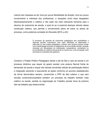 14
maioria dos impasses se dá, hora por pouca flexibilidade da direção, hora por pouco
envolvimento e interesse dos professores, e situações como essa desgastam
desnecessariamente o coletivo e vão cada vez mais colocando barreiras para o
alcance da autonomia da escola, a qual só se é possível alcançar através dessa
construção coletiva, que permita o envolvimento pleno de todos os atores do
processo, como podemos constatar em Dourado (2010, p.23):
O processo de garantia de autonomia pedagógica tem possibilitado a
algumas escolas vivenciarem uma maior liberdade na elaboração e
execução do seu projeto pedagógico, embora nem sempre possam contar
com a participação de todos os segmentos da comunidade escolar, situação
motivada por dificuldades de mobilização, inexperiência, centralismo ou
burocratização do sistema educacional ou mesmo por uma concepção mais
tecnicista ou autoritária dos gestores.
Construir o Projeto Político Pedagógico dando a ele de fato a cara da escola é um
processo dinâmico que requer do gestor escolar uma postura flexível frente às
demandas da escola e requer dos demais envolvidos atitude de participação efetiva
e integração opinando e executando as ações conforme os acordos estabelecidos
de forma democrática sempre, construindo o PPP de fato coletivo o que sem
dúvidas construirá/consolidará também um processo de trabalho também mais
coletivo na escola, sentida na organização do Trabalho escolar tema do próximo
item de trabalho aqui desenvolvido.
 