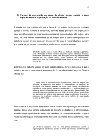 15
4) Formas de provimento ao cargo de diretor /gestor escolar e seus
impactos sobre a organização do trabalho escolar
A escola tem por objetivo principal a formação do sujeito dentro de um contexto
político e social, humano e emocional, partindo desse princípio sua organização
deve ser diferenciada da organização empresarial, cujos objetivos são outros, para
tanto, há uma imensa necessidade de se romper com a velha hierarquização da
estrutura escolar em que cada um em seu devido lugar é responsável por cumprir
sua tarefa, sem a mínima pro atividade, assim sendo entendemos que:
O trabalho escolar situa-se numa esfera não-material, voltando-se, portanto,
para a formação de seres humanos enquanto sujeitos históricos. A escola,
nesta ótica, caracteriza-se como uma instituição social cuja especificidade
consiste em seu caráter criador, como geradora do conhecimento,
consubstanciada na indissociabilidade entre teoria e prática. (OLIVEIRA,
2010, p. 6).
Entendendo o trabalho escolar em suas especificidades, deve-se conceituar o que é
trabalho escolar, e mais o que é a organização do trabalho escolar, segundo Oliveira
(2002), é a:
(...) forma como as atividades estão discriminadas, como os tempos são
divididos, a distribuição das tarefas e competências, as relações de
hierarquia que refletem relações de poder, entre outras características
inerentes à forma como o trabalho é organizado. (...) organização escolar
refere-se às condições objetivas sob as quais o ensino é estruturado. Das
competências administrativas de cada órgão do poder público ao currículo
que se pratica em sala de aula, passando pelas metodologias de ensino e
processos de avaliação adotados, tudo seria matéria de organização
escolar. (p. 131 e132)
Nessa busca é importante estabelecer novas formas de organização do trabalho
escolar, como uma perfeita articulação do trabalho pedagógico e administrativo,
visando atingir a participação efetiva dos membros da comunidade escolar, o que é
muito importante para o fortalecimento da escola e aumento de sua autonomia, visto
que,
Em unidades escolares onde há uma prática diferenciada quanto à
organização do trabalho na escola, os níveis de interação se efetivam por
 