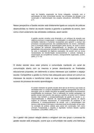 16
meio do trabalho organizado de forma colegiada, contando com a
participação de toda comunidade escolar nos processos de decisão e na
construção e implementação dos projetos educativos. (OLIVEIRA, 2010,
p.7)
Nessa perspectiva a Gestão escolar está diretamente ligada ao conjunto de práticas
desenvolvidas no interior da escola visando à garantia e qualidade do ensino, bem
como o bom andamento das atividades cotidianas, assim sendo:
A gestão escolar constitui uma dimensão e um enfoque de atuação que
objetiva promover a organização, a mobilização e a articulação de todas as
condições materiais e humanas necessárias para garantir o avanço dos
processos socioeducacionais dos estabelecimentos de ensino, orientados
para a promoção efetiva da aprendizagem pelos alunos, de modo a torná-
los capazes de enfrentar adequadamente os desafios da sociedade
globalizada e da economia centrada no conhecimento. Por efetiva, entende-
se, pois, a realização de objetivos avançados, de acordo com as novas
necessidades de transformação socioeconômica e cultural, mediante a
dinamização da competência humana, sinergicamente organizada. (LÜCK,
2000, p.7 e 18)
O diretor escolar deve estar próximo à comunidade mantendo um canal de
comunicação aberto com os mesmos e jamais abandonando as finalidades
educacionais propostas, em detrimento a outros interesses que coabitem o espaço
escolar. Compartilhar a gestão é a forma mais adequada para colocar em comum os
interesses da escola e transformar todos os seus atores em responsáveis pelo
sucesso do processo de ensino aprendizagem.
O caráter mediador da gestão escolar deve dar-se de forma a que todas as
atividades-meio e a própria atividade-fim estejam impregnadas dos fins da
educação, pois no caráter educativo da gestão democrática encontraremos
possibilidades de mudanças. Para a realização do caráter pedagógico da
gestão escolar será preciso não apenas a partilha do poder com o coletivo
escolar, mas também a coresponsabilização da gestão da escola e, co-
responsabilização é diferente de responsabilização apenas de alguns
sujeitos do processo educacional. O compromisso do professor e da
professora, e consequentemente da escola, com a aprendizagem dos
alunos e das alunas é intrínseco à natureza social da educação, já que esta,
na condição de prática voltada para seres em construção, tem como
princípio fundamental o respeito à dignidade humana desses sujeitos
inacabados. (COLARES, 2009, p.17)
Se o gestor não possuir relação aberta e amigável com seu grupo o processo de
gestão escolar está ameaçado, ocorre que a comunidade não aceita uma liderança
 