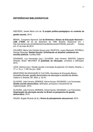 19
REFERÊNCIAS BIBLIOGRÁFICAS
AZEVEDO, Janete Maria Lins de. O projeto político-pedagógico no contexto da
gestão escolar. 2010.
BRASIL. Congresso Nacional. Lei de Diretrizes e Bases da Educação Nacional –
LDB n°9394, de 20 de dezembro de 1996. Brasília. Disponível em: <
http://bd.camara.gov.br/bd/bitstream/handle/bdcamara/2762/ldb_5ed.pdf>. Acesso
em: 31 de maio de 2013.
COLARES, Maria Lília Imbiriba Sousa (org); PACÍFICO, Juracy Machado; ESTRELA,
George Queiroga; Gestão Escolar: Enfrentando os desafios cotidianos em
escolas públicas. Curitiba 2009
DOURADO, Luiz Fernandes (org.); OLIVEIRA, João Ferreira; SANTOS, Catarina
Almeida. Brasil: MEC/INEP. A qualidade da educação: conceitos e definições.
2010.
LÜCK, Heloísa (org.); Gestão escolar e formação de gestores, Em Aberto, Brasília, v.
17, n. 72, p. 1-195, fev./jun. 2000
MINISTÉRIO DA EDUCAÇÃO E CULTURA. Secretaria da Educação Básica.
Conselho Escolar, gestão democrática da educação e escolha do diretor.
Caderno 5, Brasília: DF, 2004. p. 33-43.
OLIVEIRA, João Ferreira; MORAES, Karine Nunes; DOURADO, Luiz Fernandes;
Gestão escolar democrática: definições, princípios e mecanismos de
implementação. 2010.
OLIVEIRA, João Ferreira; MORAES, Karine Nunes; DOURADO, Luiz Fernandes;
Organização da educação escolar no Brasil na perspectiva da gestão
democrática. 2010.
SOUZA, Ângelo Ricardo (et al.). Níveis do planejamento educacional. 2010.
 