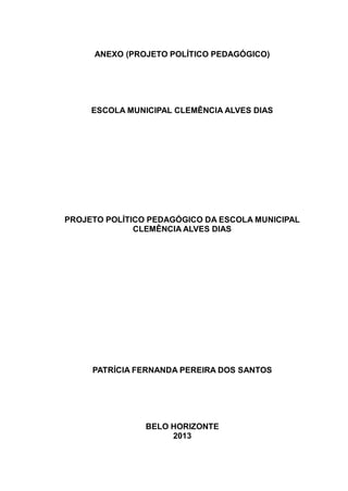 ANEXO (PROJETO POLÍTICO PEDAGÓGICO)
ESCOLA MUNICIPAL CLEMÊNCIA ALVES DIAS
PROJETO POLÍTICO PEDAGÓGICO DA ESCOLA MUNICIPAL
CLEMÊNCIA ALVES DIAS
PATRÍCIA FERNANDA PEREIRA DOS SANTOS
BELO HORIZONTE
2013
 