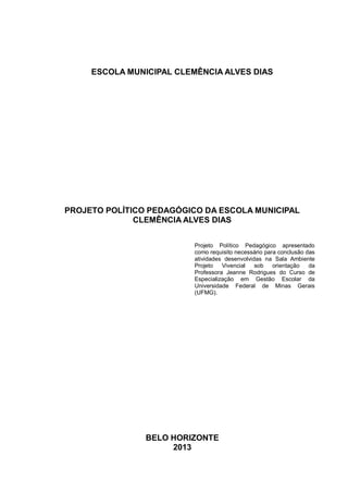 ESCOLA MUNICIPAL CLEMÊNCIA ALVES DIAS
PROJETO POLÍTICO PEDAGÓGICO DA ESCOLA MUNICIPAL
CLEMÊNCIA ALVES DIAS
Projeto Político Pedagógico apresentado
como requisito necessário para conclusão das
atividades desenvolvidas na Sala Ambiente
Projeto Vivencial sob orientação da
Professora Jeanne Rodrigues do Curso de
Especialização em Gestão Escolar da
Universidade Federal de Minas Gerais
(UFMG).
BELO HORIZONTE
2013
 