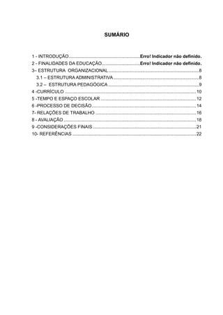 SUMÁRIO
1 - INTRODUÇÃO........................................................Erro! Indicador não definido.
2 - FINALIDADES DA EDUCAÇÃO..............................Erro! Indicador não definido.
3– ESTRUTURA ORGANIZACIONAL.......................................................................8
3.1 – ESTRUTURA ADMINISTRATIVA...................................................................8
3.2 – ESTRUTURA PEDAGÓGICA .......................................................................9
4 -CURRÍCULO .......................................................................................................10
5 -TEMPO E ESPAÇO ESCOLAR ...........................................................................12
6 -PROCESSO DE DECISÃO..................................................................................14
7- RELAÇÕES DE TRABALHO ...............................................................................16
8 - AVALIAÇÃO ........................................................................................................18
9 -CONSIDERAÇÕES FINAIS .................................................................................21
10- REFERÊNCIAS .................................................................................................22
 