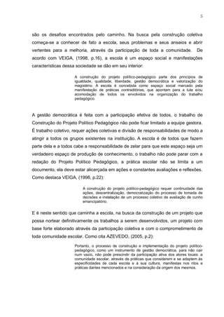 5
são os desafios encontrados pelo caminho. Na busca pela construção coletiva
começa-se a conhecer de fato a escola, seus problemas e seus anseios e abrir
vertentes para a melhoria, através da participação de toda a comunidade. De
acordo com VEIGA, (1998, p.16), a escola é um espaço social e manifestações
características dessa sociedade se dão em seu interior:
A construção do projeto político-pedagógico parte dos princípios de
igualdade, qualidade, liberdade, gestão democrática e valorização do
magistério. A escola é concebida como espaço social marcado pela
manifestação de práticas contraditórias, que apontam para a luta e/ou
acomodação de todos os envolvidos na organização do trabalho
pedagógico.
A gestão democrática é feita com a participação efetiva de todos, o trabalho de
Construção do Projeto Político Pedagógico não pode ficar limitado a equipe gestora.
É trabalho coletivo, requer ações coletivas e divisão de responsabilidades de modo a
atingir a todos os grupos existentes na instituição. A escola é de todos que fazem
parte dela e a todos cabe a responsabilidade de zelar para que este espaço seja um
verdadeiro espaço de produção de conhecimento, o trabalho não pode parar com a
redação do Projeto Político Pedagógico, a prática escolar não se limita a um
documento, ela deve estar alicerçada em ações e constantes avaliações e reflexões.
Como destaca VEIGA, (1998, p.22):
A construção do projeto político-pedagógico requer continuidade das
ações, descentralização, democratização do processo de tomada de
decisões e instalação de um processo coletivo de avaliação de cunho
emancipatório.
E é neste sentido que caminha a escola, na busca da construção de um projeto que
possa nortear definitivamente os trabalhos a serem desenvolvidos, um projeto com
base forte elaborado através da participação coletiva e com o comprometimento de
toda comunidade escolar. Como cita AZEVEDO, (2005, p.2):
Portanto, o processo de construção e implementação do projeto político-
pedagógico, como um instrumento de gestão democrática, para não cair
num vazio, não pode prescindir da participação ativa dos atores locais: a
comunidade escolar, através de práticas que considerem e se adaptem às
especificidades de cada escola e à sua cultura, manifestas nos ritos e
práticas dantes mencionados e na consideração da origem dos mesmos.
 