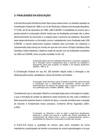 6
2- FINALIDADES DA EDUCAÇÃO
A Escola Municipal Clemência Alves Dias busca desenvolver um trabalho pautado na
Constituição Federal de 1988 e na Lei de Diretrizes e Bases da Educação Brasileira,
nº 9.394, de 20 de dezembro de 1996, LDB 9.394/96. A modalidade de ensino que a
escola atende é a educação infantil, sendo que as finalidades principais são o pleno
desenvolvimento do educando e o preparo para o exercício da cidadania. Buscando
esse desenvolvimento e a formação comum, estabelecida como finalidade pela LDB
9.394/96, a escola desenvolve projetos voltados para promoção da cidadania e
compreensão pela criança do mundo em que ela vive como o Projeto Gentileza Gera
Gentileza. Estes trabalhos e objetivos estão de acordo com as finalidades constantes
na LDB Lei 9.394/96, como se pode constatar no Art. 22:
A educação básica tem por finalidades desenvolver o educando, assegurar-
lhe a formação comum indispensável para o exercício da cidadania e
fornecer-lhe meios para progredir no trabalho e em estudos posteriores.
(BRASIL, 1996, p. 9)
A Constituição Federal em seu Art. 205 também dispõe sobre a formação a ser
oferecida pela escola, ressaltando o dever da família e do Estado:
A educação, direito de todos e dever do Estado e da família, será promovida
e incentivada com a colaboração da sociedade, visando ao pleno
desenvolvimento da pessoa, seu preparo para o exercício da cidadania e
sua qualificação para o trabalho. (BRASIL, 1988, p.122).
Considerando que a educação infantil é a principal etapa para a formação do sujeito,
e que a formação do caráter se determina neste momento da vida, todo o trabalho é
feito buscando associar teoria e vivência do aluno, a escola considera que a atuação
do docente é fundamental nesse processo. Conforme afirma Vygostsky (2001,
p.424).
O educador, ao influenciar o meio ao redor e organizá-lo devidamente;
determina o caráter que assume o conflito das formas hereditárias de
comportamento da criança como o meio e, consequentemente, ganha a
possibilidade de influenciar a construção do caráter das crianças.
A E.M.C.A.D busca a qualidade do ensino, para tanto considera de suma
importância a participação da família no processo de ensino aprendizagem e na que
 