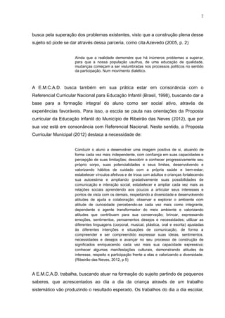 7
busca pela superação dos problemas existentes, visto que a construção plena desse
sujeito só pode se dar através dessa parceria, como cita Azevedo (2005, p. 2)
Ainda que a realidade demonstre que há inúmeros problemas a superar,
para que a nossa população usufrua, de uma educação de qualidade,
mudanças começam a ser vislumbradas nos processos políticos no sentido
da participação. Num movimento dialético.
A E.M.C.A.D. busca também em sua prática estar em consonância com o
Referencial Curricular Nacional para Educação Infantil (Brasil, 1998), buscando dar a
base para a formação integral do aluno como ser social ativo, através de
experiências favoráveis. Para isso, a escola se pauta nas orientações da Proposta
curricular da Educação Infantil do Município de Ribeirão das Neves (2012), que por
sua vez está em consonância com Referencial Nacional. Neste sentido, a Proposta
Curricular Municipal (2012) destaca a necessidade de:
Conduzir o aluno a desenvolver uma imagem positiva de si, atuando de
forma cada vez mais independente, com confiança em suas capacidades e
percepção de suas limitações; descobrir e conhecer progressivamente seu
próprio corpo, suas potencialidades e seus limites, desenvolvendo e
valorizando hábitos de cuidado com a própria saúde e bem-estar;
estabelecer vínculos afetivos e de troca com adultos e crianças fortalecendo
sua autoestima e ampliando gradativamente suas possibilidades de
comunicação e interação social; estabelecer e ampliar cada vez mais as
relações sociais aprendendo aos poucos a articular seus interesses e
pontos de vista com os demais, respeitando a diversidade e desenvolvendo
atitudes de ajuda e colaboração; observar e explorar o ambiente com
atitude de curiosidade percebendo-se cada vez mais como integrante,
dependente e agente transformador do meio ambiente e valorizando
atitudes que contribuam para sua conservação; brincar, expressando
emoções, sentimentos, pensamentos desejos e necessidades; utilizar as
diferentes linguagens (corporal, musical, plástica, oral e escrita) ajustadas
às diferentes intenções e situações de comunicação, de forma a
compreender e ser compreendido expressar suas ideias, sentimentos,
necessidades e desejos e avançar no seu processo de construção de
significados enriquecendo cada vez mais sua capacidade expressiva;
conhecer algumas manifestações culturais, demonstrando atitudes de
interesse, respeito e participação frente a elas e valorizando a diversidade.
(Ribeirão das Neves, 2012, p 5)
A E.M.C.A.D. trabalha, buscando atuar na formação do sujeito partindo de pequenos
saberes, que acrescentados ao dia a dia da criança através de um trabalho
sistemático vão produzindo o resultado esperado. Os trabalhos do dia a dia escolar,
 