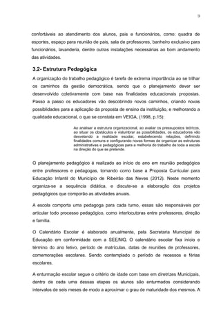 9
confortáveis ao atendimento dos alunos, pais e funcionários, como: quadra de
esportes, espaço para reunião de pais, sala de professores, banheiro exclusivo para
funcionários, lavanderia, dentre outras instalações necessárias ao bom andamento
das atividades.
3.2- Estrutura Pedagógica
A organização do trabalho pedagógico é tarefa de extrema importância ao se trilhar
os caminhos da gestão democrática, sendo que o planejamento dever ser
desenvolvido coletivamente com base nas finalidades educacionais propostas.
Passo a passo os educadores vão descobrindo novos caminhos, criando novas
possiblidades para a aplicação da proposta de ensino da instituição, e melhorando a
qualidade educacional, o que se constata em VEIGA, (1998, p.15):
Ao analisar a estrutura organizacional, ao avaliar os pressupostos teóricos,
ao situar os obstáculos e vislumbrar as possibilidades, os educadores vão
desvelando a realidade escolar, estabelecendo relações, definindo
finalidades comuns e configurando novas formas de organizar as estruturas
administrativas e pedagógicas para a melhoria do trabalho de toda a escola
na direção do que se pretende.
O planejamento pedagógico é realizado ao início do ano em reunião pedagógica
entre professores e pedagogas, tomando como base a Proposta Curricular para
Educação Infantil do Município de Ribeirão das Neves (2012). Neste momento
organiza-se a sequência didática, e discute-se a elaboração dos projetos
pedagógicos que comporão as atividades anuais.
A escola comporta uma pedagoga para cada turno, essas são responsáveis por
articular todo processo pedagógico, como interlocutoras entre professores, direção
e família.
O Calendário Escolar é elaborado anualmente, pela Secretaria Municipal de
Educação em conformidade com a SEE/MG. O calendário escolar fixa início e
término do ano letivo, período de matrículas, datas de reuniões de professores,
comemorações escolares. Sendo contemplado o período de recessos e férias
escolares.
A enturmação escolar segue o critério de idade com base em diretrizes Municipais,
dentro de cada uma dessas etapas os alunos são enturmados considerando
intervalos de seis meses de modo a aproximar o grau de maturidade dos mesmos. A
 