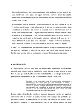 10
distribuição das turmas entre os professores é organizada de forma a garantir que
cada membro da equipe possa em algum momento, exercer o direito de escolha,
desse modo realiza-se um rodízio de prioridade de escolha para professor eventual
e regência de turmas.
As turmas são: duas de maternal 1, duas de maternal 2, três de 1º período e três de
2º período, sendo que o maternal comporta 16 alunos, em cada turma para duas
educadoras, e as turmas de primeiro e segundo período são formadas com 24
alunos para uma professora. O regime de funcionamento é integral para as turmas
de Maternal, já as turmas de 1º e 2º período, funcionam em dois turnos, matutino e
vespertino, de acordo com a distribuição: Maternal I: alunos de 2 anos a 2 e 11
meses. Maternal II: alunos de 3 anos a 3 anos e 11 meses. 1º Período: alunos de 4
anos a 4 anos e 11 meses. 2º Período: alunos de 5 anos a 5 anos e 11 meses.
A E.M.C.A.D. realiza reuniões de pais bimestralmente e há outros momentos em que
os pais são chamados a participar da escola, tais como: feira literária, festa da
família, festa juninas, além da participação em culminâncias de alguns projetos.
4 – CURRÍCULO
A construção do currículo deve visar as necessidades específicas de cada etapa
atendida pela escola, deve-se portanto ter noção do que se quer ensinar e como
fazê-lo, visto que o objetivo fundamental desse trabalho de construção curricular é a
produção de conhecimento, o que se constata em VEIGA, (1998, p.18)
Currículo é uma construção social do conhecimento, pressupondo a
sistematização dos meios para que esta construção se efetive; a
transmissão dos conhecimentos historicamente produzidos e as formas de
assimilá-los, portanto, produção, transmissão e assimilação são processos
que compõem uma metodologia de construção coletiva do conhecimento
escolar, ou seja, o currículo propriamente dito. Neste sentido, o currículo
refere-se à organização do conhecimento escolar.
Desse modo a E.M.C.A.D., trabalha o currículo buscando manter um equilíbrio
consciente entre o Educar e o Cuidar, visando uma educação de qualidade, que
garanta o acesso, a permanência e o sucesso das crianças na escola. Nessa
perspectiva, busca-se o desenvolvimento integral da criança através de uma
 