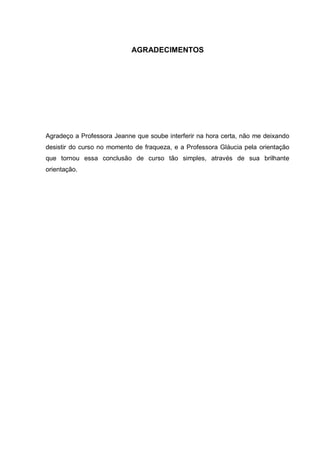 AGRADECIMENTOS
Agradeço a Professora Jeanne que soube interferir na hora certa, não me deixando
desistir do curso no momento de fraqueza, e a Professora Gláucia pela orientação
que tornou essa conclusão de curso tão simples, através de sua brilhante
orientação.
 