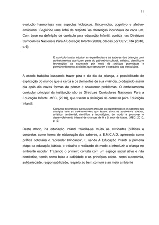 11
evolução harmoniosa nos aspectos biológicos, físico-motor, cognitivo e afetivo-
emocional. Seguindo uma linha de respeito `as diferenças individuais de cada um.
Com base na definição de currículo para educação Infantil, contida nas Diretrizes
Curriculares Nacionais Para A Educação Infantil (2009), citadas por OLIVEIRA (2010,
p.4):
O currículo busca articular as experiências e os saberes das crianças com
conhecimentos que fazem parte do patrimônio cultural, artístico, científico e
tecnológico da sociedade por meio de práticas planejadas e
permanentemente avaliadas que estruturam o cotidiano das instituições.
A escola trabalha buscando trazer para o dia-dia da criança, a possibilidade de
explicação do mundo que a cerca e os elementos de sua vivência, produzindo assim
dia após dia novas formas de pensar e solucionar problemas. O embasamento
curricular principal da instituição são as Diretrizes Curriculares Nacionais Para a
Educação Infantil, MEC, (2010), que trazem a definição de currículo para Educação
Infantil:
Conjunto de práticas que buscam articular as experiências e os saberes das
crianças com os conhecimentos que fazem parte do patrimônio cultural,
artístico, ambiental, científico e tecnológico, de modo a promover o
desenvolvimento integral de crianças de 0 a 5 anos de idade. (MEC, 2010,
p.12)
Deste modo, na educação Infantil valoriza-se muito as atividades práticas e
concretas como forma de elaboração dos saberes, a E.M.C.A.D. apresenta como
prática cotidiana o “aprender brincando”. E sendo A Educação Infantil a primeira
etapa da educação básica, o trabalho é realizado de modo a introduzir a criança no
ambiente escolar. Trazendo o primeiro contato com um espaço social ativo e não
doméstico, tendo como base a ludicidade e os princípios éticos, como autonomia,
solidariedade, responsabilidade, respeito ao bem comum e ao meio ambiente
 