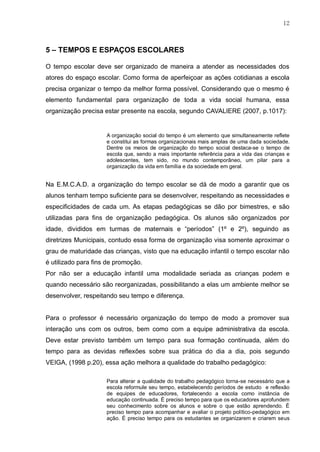 12
5 – TEMPOS E ESPAÇOS ESCOLARES
O tempo escolar deve ser organizado de maneira a atender as necessidades dos
atores do espaço escolar. Como forma de aperfeiçoar as ações cotidianas a escola
precisa organizar o tempo da melhor forma possível. Considerando que o mesmo é
elemento fundamental para organização de toda a vida social humana, essa
organização precisa estar presente na escola, segundo CAVALIERE (2007, p.1017):
A organização social do tempo é um elemento que simultaneamente reflete
e constitui as formas organizacionais mais amplas de uma dada sociedade.
Dentre os meios de organização do tempo social destaca-se o tempo de
escola que, sendo a mais importante referência para a vida das crianças e
adolescentes, tem sido, no mundo contemporâneo, um pilar para a
organização da vida em família e da sociedade em geral.
Na E.M.C.A.D. a organização do tempo escolar se dá de modo a garantir que os
alunos tenham tempo suficiente para se desenvolver, respeitando as necessidades e
especificidades de cada um. As etapas pedagógicas se dão por bimestres, e são
utilizadas para fins de organização pedagógica. Os alunos são organizados por
idade, divididos em turmas de maternais e “períodos” (1º e 2º), seguindo as
diretrizes Municipais, contudo essa forma de organização visa somente aproximar o
grau de maturidade das crianças, visto que na educação infantil o tempo escolar não
é utilizado para fins de promoção.
Por não ser a educação infantil uma modalidade seriada as crianças podem e
quando necessário são reorganizadas, possibilitando a elas um ambiente melhor se
desenvolver, respeitando seu tempo e diferença.
Para o professor é necessário organização do tempo de modo a promover sua
interação uns com os outros, bem como com a equipe administrativa da escola.
Deve estar previsto também um tempo para sua formação continuada, além do
tempo para as devidas reflexões sobre sua prática do dia a dia, pois segundo
VEIGA, (1998 p.20), essa ação melhora a qualidade do trabalho pedagógico:
Para alterar a qualidade do trabalho pedagógico torna-se necessário que a
escola reformule seu tempo, estabelecendo períodos de estudo e reflexão
de equipes de educadores, fortalecendo a escola como instância de
educação continuada. É preciso tempo para que os educadores aprofundem
seu conhecimento sobre os alunos e sobre o que estão aprendendo. É
preciso tempo para acompanhar e avaliar o projeto político-pedagógico em
ação. É preciso tempo para os estudantes se organizarem e criarem seus
 