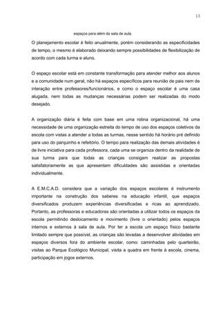 13
espaços para além da sala de aula.
O planejamento escolar é feito anualmente, porém considerando as especificidades
de tempo, o mesmo é elaborado deixando sempre possibilidades de flexibilização de
acordo com cada turma e aluno.
O espaço escolar está em constante transformação para atender melhor aos alunos
e a comunidade num geral, não há espaços específicos para reunião de pais nem de
interação entre professores/funcionários, e como o espaço escolar é uma casa
alugada, nem todas as mudanças necessárias podem ser realizadas do modo
desejado.
A organização diária é feita com base em uma rotina organizacional, há uma
necessidade de uma organização estreita do tempo de uso dos espaços coletivos da
escola com vistas a atender a todas as turmas, nesse sentido há horário pré definido
para uso do parquinho e refeitório. O tempo para realização das demais atividades é
de livre iniciativa para cada professora, cada uma se organiza dentro da realidade de
sua turma para que todas as crianças consigam realizar as propostas
satisfatoriamente as que apresentam dificuldades são assistidas e orientadas
individualmente.
A E.M.C.A.D. considera que a variação dos espaços escolares é instrumento
importante na construção dos saberes na educação infantil, que espaços
diversificados produzem experiências diversificadas e ricas ao aprendizado.
Portanto, as professoras e educadoras são orientadas a utilizar todos os espaços da
escola permitindo deslocamento e movimento (livre o orientado) pelos espaços
internos e externos à sala de aula. Por ter a escola um espaço físico bastante
limitado sempre que possível, as crianças são levadas a desenvolver atividades em
espaços diversos fora do ambiente escolar, como: caminhadas pelo quarteirão,
visitas ao Parque Ecológico Municipal, visita a quadra em frente à escola, cinema,
participação em jogos externos.
 
