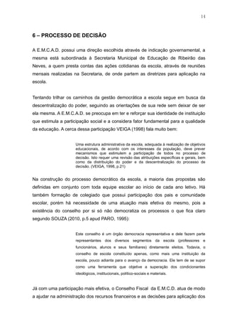 14
6 – PROCESSO DE DECISÃO
A E.M.C.A.D. possui uma direção escolhida através de indicação governamental, a
mesma está subordinada à Secretaria Municipal de Educação de Ribeirão das
Neves, a quem presta contas das ações cotidianas da escola, através de reuniões
mensais realizadas na Secretaria, de onde partem as diretrizes para aplicação na
escola.
Tentando trilhar os caminhos da gestão democrática a escola segue em busca da
descentralização do poder, seguindo as orientações de sua rede sem deixar de ser
ela mesma. A E.M.C.A.D. se preocupa em ter e reforçar sua identidade de instituição
que estimula a participação social e a considera fator fundamental para a qualidade
da educação. A cerca dessa participação VEIGA (1998) fala muito bem:
Uma estrutura administrativa da escola, adequada à realização de objetivos
educacionais, de acordo com os interesses da população, deve prever
mecanismos que estimulem a participação de todos no processo de
decisão. Isto requer uma revisão das atribuições específicas e gerais, bem
como da distribuição do poder e da descentralização do processo de
decisão. (VEIGA, 1998, p.21)
Na construção do processo democrático da escola, a maioria das propostas são
definidas em conjunto com toda equipe escolar ao início de cada ano letivo. Há
também formação de colegiado que possui participação dos pais e comunidade
escolar, porém há necessidade de uma atuação mais efetiva do mesmo, pois a
existência do conselho por si só não democratiza os processos o que fica claro
segundo SOUZA (2010, p.5 apud PARO, 1995):
Este conselho é um órgão democracia representativa e dele fazem parte
representantes dos diversos segmentos da escola (professores e
funcionários, alunos e seus familiares) diretamente eleitos. Todavia, o
conselho de escola constituído apenas, como mais uma instituição da
escola, pouco adianta para o avanço da democracia. Ele tem de se supor
como uma ferramenta que objetive a superação dos condicionantes
ideológicos, institucionais, político-sociais e materiais.
Já com uma participação mais efetiva, o Conselho Fiscal da E.M.C.D. atua de modo
a ajudar na administração dos recursos financeiros e as decisões para aplicação dos
 