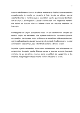 15
mesmos são feitas em conjunto através de levantamento detalhado das demandas e
enquadramento. A escolha do conselho é feita através de eleição nominal
escolhendo entre os membros que se candidatam aqueles que mais se identificam
com a função. A escola possui 2 Caixas Escolares com seus respectivos membros
que atuam em conjunto com o Conselho Fiscal nos assuntos referentes ao
financeiro.
Grande parte das funções exercidas na escola são pré- estabelecidas e regidas por
estatuto próprio dos servidores, pois a grande maioria são funcionários públicos
concursados, dentro deste grupo, professores e educadores estão subordinados à
coordenação pedagógica que por sua vez presta contas à direção escolar, o pessoal
administrativo e de serviços, está subordinado somente a direção escolar.
Implantar a gestão democrática é uma tarefa bastante difícil, mas este deve ser um
compromisso da gestão escolar. Dialogar, pensar e repensar a escola, buscando
melhorias no que se refere a recursos como a qualidade do espaço físico e dos
materiais, mas principalmente do material humano integrante da escola.
 