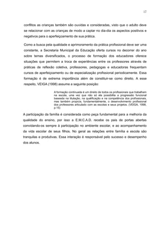 17
conflitos as crianças também são ouvidas e consideradas, visto que o adulto deve
se relacionar com as crianças de modo a captar no dia-dia os aspectos positivos e
negativos para o aperfeiçoamento de sua prática.
Como a busca pela qualidade e aprimoramento da prática profissional deve ser uma
constante, a Secretaria Municipal da Educação oferta cursos no decorrer do ano
sobre temas diversificados, o processo de formação dos educadores oferece
situações que permitem a troca de experiências entre os professores através de
práticas de reflexão coletiva, professores, pedagogas e educadoras frequentam
cursos de aperfeiçoamento ou de especialização profissional periodicamente. Essa
formação é de extrema importância além de constituir-se como direito. A esse
respeito, VEIGA (1998) assume a seguinte posição:
A formação continuada é um direito de todos os profissionais que trabalham
na escola, uma vez que não só ela possibilita a progressão funcional
baseada na titulação, na qualificação e na competência dos profissionais,
mas também propicia, fundamentalmente, o desenvolvimento profissional
dos professores articulado com as escolas e seus projetos. (VEIGA, 1998,
p.15)
A participação da família é considerada como peça fundamental para a melhoria da
qualidade do ensino, por isso a E.M.C.A.D. recebe os pais de portas abertas
convidando-os sempre à participação no ambiente escolar, e ao acompanhamento
da vida escolar de seus filhos. No geral as relações entre família e escola são
tranquilas e produtivas. Essa interação é responsável pelo sucesso e desempenho
dos alunos.
 
