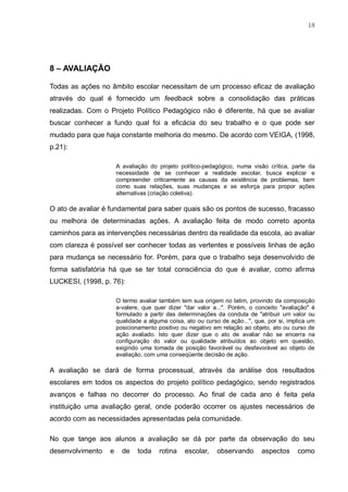 18
8 – AVALIAÇÃO
Todas as ações no âmbito escolar necessitam de um processo eficaz de avaliação
através do qual é fornecido um feedback sobre a consolidação das práticas
realizadas. Com o Projeto Político Pedagógico não é diferente, há que se avaliar
buscar conhecer a fundo qual foi a eficácia do seu trabalho e o que pode ser
mudado para que haja constante melhoria do mesmo. De acordo com VEIGA, (1998,
p.21):
A avaliação do projeto político-pedagógico, numa visão crítica, parte da
necessidade de se conhecer a realidade escolar, busca explicar e
compreender criticamente as causas da existência de problemas, bem
como suas relações, suas mudanças e se esforça para propor ações
alternativas (criação coletiva).
O ato de avaliar é fundamental para saber quais são os pontos de sucesso, fracasso
ou melhora de determinadas ações. A avaliação feita de modo correto aponta
caminhos para as intervenções necessárias dentro da realidade da escola, ao avaliar
com clareza é possível ser conhecer todas as vertentes e possíveis linhas de ação
para mudança se necessário for. Porém, para que o trabalho seja desenvolvido de
forma satisfatória há que se ter total consciência do que é avaliar, como afirma
LUCKESI, (1998, p. 76):
O termo avaliar também tem sua origem no latim, provindo da composição
a-valere, que quer dizer "dar valor a..:". Porém, o conceito "avaliação" é
formulado a partir das determinações da conduta de "atribuir um valor ou
qualidade a alguma coisa, ato ou curso de ação...", que, por si, implica um
posicionamento positivo ou negativo em relação ao objeto, ato ou curso de
ação avaliado. Isto quer dizer que o ato de avaliar não se encerra na
configuração do valor ou qualidade atribuídos ao objeto em questão,
exigindo uma tomada de posição favorável ou desfavorável ao objeto de
avaliação, com uma conseqüente decisão de ação.
A avaliação se dará de forma processual, através da análise dos resultados
escolares em todos os aspectos do projeto político pedagógico, sendo registrados
avanços e falhas no decorrer do processo. Ao final de cada ano é feita pela
instituição uma avaliação geral, onde poderão ocorrer os ajustes necessários de
acordo com as necessidades apresentadas pela comunidade.
No que tange aos alunos a avaliação se dá por parte da observação do seu
desenvolvimento e de toda rotina escolar, observando aspectos como
 