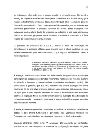 19
aprendizagem, integração com o espaço escolar e comportamento. Há também
avaliações diagnósticas bimestrais feitas pelas professoras, e a equipe pedagógica
realiza semestralmente avaliação diagnóstica individual, onde é apurado grau de
desenvolvimento do aluno bem como seu nível de aprendizagem em relação aos
conteúdos pertencentes à proposta curricular da escola. Estas avaliações são
individuais, onde o aluno diante do professor ou pedagogo e sob suas orientações
realiza as atividades propostas, neste momento o mesmo é observado e é feito
registro de suas dificuldades e/ou avanços.
O processo de avaliação da E.M.C.A.D. busca ir além da verificação de
aprendizagem é processo utilizado para interagir com o aluno, participar de seu
mundo e conhecê-lo, para melhor ensiná-lo. O que segundo HOFFMANN (2005), é
muito importante:
A avaliação, enquanto mediação significa encontro, abertura ao diálogo,
interação. Uma trajetória de conhecimento percorrida num mesmo tempo e
cenário por alunos e professores. Trajetos que se desencontram, por vezes,
e se cruzam por outras, mas seguem em frente, na mesma direção
(HOFFMANN, 2005, p. 40).
A avaliação referente à comunidade será feita através de questionários anuais que
contemplem os aspectos considerados importantes, neste caso os mesmos avaliam
a instituição e destacam pontos de melhora em relação a escola como um todo. Os
profissionais e gestores, por sua vez, realizam sua própria avaliação de forma
coletiva ao fim do ano letivo, momento este em que é iniciada a elaboração do plano
de ação para o ano seguinte tomando por base o levantamento dos resultados
positivos e negativos. Neste momento também ocorre a avaliação da participação da
comunidade escolar ressaltando quais pontos foram satisfatórios e quais aspectos
são passíveis de melhora.
A avaliação de desempenho dos professores e funcionários é realizada pela direção
escolar e pelo próprio funcionário e gerenciada pela Secretaria Municipal de
Educação que realiza também a avaliação de desempenho da direção escolar.
Segundo LUCKESI, (1998 p.76): “A avaliação, diferentemente da verificação,
envolve um ato que ultrapassa a obtenção de configuração do objeto, exigindo
 