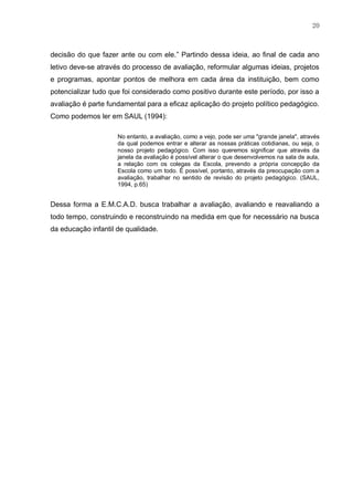 20
decisão do que fazer ante ou com ele.” Partindo dessa ideia, ao final de cada ano
letivo deve-se através do processo de avaliação, reformular algumas ideias, projetos
e programas, apontar pontos de melhora em cada área da instituição, bem como
potencializar tudo que foi considerado como positivo durante este período, por isso a
avaliação é parte fundamental para a eficaz aplicação do projeto político pedagógico.
Como podemos ler em SAUL (1994):
No entanto, a avaliação, como a vejo, pode ser uma "grande janela", através
da qual podemos entrar e alterar as nossas práticas cotidianas, ou seja, o
nosso projeto pedagógico. Com isso queremos significar que através da
janela da avaliação é possível alterar o que desenvolvemos na sala de aula,
a relação com os colegas da Escola, prevendo a própria concepção da
Escola como um todo. É possível, portanto, através da preocupação com a
avaliação, trabalhar no sentido de revisão do projeto pedagógico. (SAUL,
1994, p.65)
Dessa forma a E.M.C.A.D. busca trabalhar a avaliação, avaliando e reavaliando a
todo tempo, construindo e reconstruindo na medida em que for necessário na busca
da educação infantil de qualidade.
 