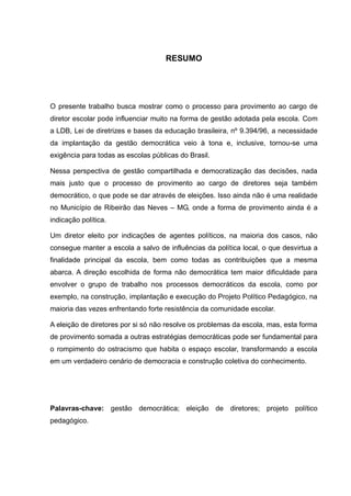 RESUMO
O presente trabalho busca mostrar como o processo para provimento ao cargo de
diretor escolar pode influenciar muito na forma de gestão adotada pela escola. Com
a LDB, Lei de diretrizes e bases da educação brasileira, nº 9.394/96, a necessidade
da implantação da gestão democrática veio à tona e, inclusive, tornou-se uma
exigência para todas as escolas públicas do Brasil.
Nessa perspectiva de gestão compartilhada e democratização das decisões, nada
mais justo que o processo de provimento ao cargo de diretores seja também
democrático, o que pode se dar através de eleições. Isso ainda não é uma realidade
no Município de Ribeirão das Neves – MG, onde a forma de provimento ainda é a
indicação política.
Um diretor eleito por indicações de agentes políticos, na maioria dos casos, não
consegue manter a escola a salvo de influências da política local, o que desvirtua a
finalidade principal da escola, bem como todas as contribuições que a mesma
abarca. A direção escolhida de forma não democrática tem maior dificuldade para
envolver o grupo de trabalho nos processos democráticos da escola, como por
exemplo, na construção, implantação e execução do Projeto Político Pedagógico, na
maioria das vezes enfrentando forte resistência da comunidade escolar.
A eleição de diretores por si só não resolve os problemas da escola, mas, esta forma
de provimento somada a outras estratégias democráticas pode ser fundamental para
o rompimento do ostracismo que habita o espaço escolar, transformando a escola
em um verdadeiro cenário de democracia e construção coletiva do conhecimento.
Palavras-chave: gestão democrática; eleição de diretores; projeto político
pedagógico.
 
