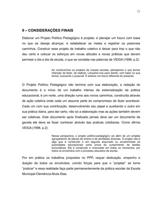 21
9 – CONSIDERAÇÕES FINAIS
Elaborar um Projeto Político Pedagógico é projetar, é planejar um futuro com base
no que se deseja alcançar, é estabelecer as metas e registrar os possíveis
caminhos. Construir esse projeto de trabalho coletivo é deixar para traz o que não
deu certo e colocar os esforços em novas atitudes e novas práticas que devem
permear o dia a dia da escola, o que se constata nas palavras de VEIGA (1998, p.2):
Ao construirmos os projetos de nossas escolas, planejamos o que temos
intenção de fazer, de realizar. Lançamo-nos para diante, com base no que
temos, buscando o possível. É antever um futuro diferente do presente.
O Projeto Político Pedagógico não termina com sua elaboração, a redação do
documento é o início de um trabalho intenso de sistematização da prática
educacional, é um norte, uma direção rumo aos novos caminhos, construída através
de ação coletiva onde cada um assume parte do compromisso de fazer acontecer.
Cada um com sua contribuição, desenvolvendo seu papel e auxiliando o outro em
sua prática diária, para dar certo, não só a elaboração mas as ações também devem
ser coletivas. Este documento após finalizado jamais deve ser um documento de
gaveta ele deve se fazer conhecer através das praticas cotidianas. Como afirma
VEIGA (1998, p.2):
Nessa perspectiva, o projeto político-pedagógico vai além de um simples
agrupamento de planos de ensino e de atividades diversas. O projeto não é
algo que é construído e em seguida arquivado ou encaminhado às
autoridades educacionais como prova do cumprimento de tarefas
burocráticas. Ele é construído e vivenciado em todos os momentos, por
todos os envolvidos com o processo educativo da escola.
Por em prática os trabalhos propostos no PPP, requer dedicação, empenho e
doação de todos os envolvidos, unindo forças para que o “projetar” se torne
“praticar” e essa realidade faça parte permanentemente da prática escolar da Escola
Municipal Clemência Alves Dias.
 