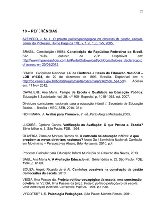 22
10 – REFERÊNCIAS
AZEVEDO, J. M. L. O projeto político-pedagógico no contexto da gestão escolar.
Jornal do Professor, Home Page da TVE, v. 1, n. 1, p. 1-5, 2005.
BRASIL. Constituição (1988). Constituição da República Federativa do Brasil.
São Paulo, outubro de 2011. Disponível em:
http://www.imprensaoficial.com.br/PortalIO/download/pdf/Constituicoes_declaracao.p
df acesso em 20/09/2012
BRASIL. Congresso Nacional. Lei de Diretrizes e Bases da Educação Nacional –
LDB n°9394, de 20 de dezembro de 1996. Brasília. Disponível em: <
http://bd.camara.gov.br/bd/bitstream/handle/bdcamara/2762/ldb_5ed.pdf>. Acesso
em: 11 Nov. 2012.
CAVALIERE, Ana Maria. Tempo de Escola e Qualidade na Educação Pública.
Educação & Sociedade, vol. 28, n.º 100 - Especial, p. 1015-1035, out. 2007.
Diretrizes curriculares nacionais para a educação infantil /. Secretaria de Educação
Básica. – Brasília : MEC, SEB, 2010. 36 p.
HOFFMANN, J. Avaliar para Promover. 7. ed.,Porto Alegre:Mediação,2005.
LUCKESI, Cipriano Carlos. Verificação ou Avaliação: O que Pratica a. Escola?
Série Idéias n. 8, São Paulo: FDE, 1998.
OLIVEIRA, Zilma de Moraes Ramos de, O currículo na educação infantil: o que
propõem as novas diretrizes nacionais? Anais Do I Seminário Nacional: Currículo
em Movimento – Perspectivas Atuais, Belo Horizonte, 2010, p.4
Proposta Curicular para Educação Infantil Município de Ribeirão das Neves, 2013
SAUL, Ana Maria A. A Avaliação Educacional. Série Idéias n. 22. São Paulo: FDE,
1994, p. 61-68.
SOUZA, Ângelo Ricardo de et Al. Caminhos possíveis na construção da gestão
democrática da escola. 2010.
VEIGA, Ilma Passos da. Projeto político-pedagógico da escola: uma construção
coletiva. In: VEIGA, Ilma Passos da (org.). Projeto político-pedagógico da escola:
uma construção possível. Campinas: Papirus, 1998. p.11-35.
VYGOTSKY, L.S. Psicologia Pedagógica. São Paulo: Martins Fontes, 2001.
 