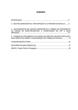 SUMÁRIO
INTRODUÇÃO ..........................................................................................................6
2 - GESTÃO DEMOCRÁTICA, PARTICIPAÇÃO E AUTONOMIA DA ESCOLA:.......8
3 - INSTRUMENTOS DE GESTÃO DEMOCRÁTICA: FORMAS DE PROVIMENTO
AO CARGO DE DIRETOR/GESTOR, A CONSTRUÇÃO DO PPP E SEUS
IMPASSES................................................................................................................10
4 - FORMAS DE PROVIMENTO AO CARGO DE DIRETOR /GESTOR ESCOLAR E
SEUS IMPACTOS SOBRE A ORGANIZAÇÃO DO TRABALHO ESCOLA...............15
CONSIDERAÇÕES FINAIS.......................................................................................18
REFERÊNCIAS BIBLIOGRÁFICAS .........................................................................19
ANEXO: Projeto Político Pedagógico ........................................................................20
 