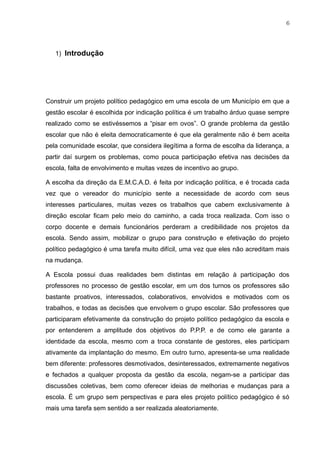 6
1) Introdução
Construir um projeto político pedagógico em uma escola de um Município em que a
gestão escolar é escolhida por indicação política é um trabalho árduo quase sempre
realizado como se estivéssemos a “pisar em ovos”. O grande problema da gestão
escolar que não é eleita democraticamente é que ela geralmente não é bem aceita
pela comunidade escolar, que considera ilegítima a forma de escolha da liderança, a
partir daí surgem os problemas, como pouca participação efetiva nas decisões da
escola, falta de envolvimento e muitas vezes de incentivo ao grupo.
A escolha da direção da E.M.C.A.D. é feita por indicação política, e é trocada cada
vez que o vereador do município sente a necessidade de acordo com seus
interesses particulares, muitas vezes os trabalhos que cabem exclusivamente à
direção escolar ficam pelo meio do caminho, a cada troca realizada. Com isso o
corpo docente e demais funcionários perderam a credibilidade nos projetos da
escola. Sendo assim, mobilizar o grupo para construção e efetivação do projeto
político pedagógico é uma tarefa muito difícil, uma vez que eles não acreditam mais
na mudança.
A Escola possui duas realidades bem distintas em relação à participação dos
professores no processo de gestão escolar, em um dos turnos os professores são
bastante proativos, interessados, colaborativos, envolvidos e motivados com os
trabalhos, e todas as decisões que envolvem o grupo escolar. São professores que
participaram efetivamente da construção do projeto político pedagógico da escola e
por entenderem a amplitude dos objetivos do P.P.P. e de como ele garante a
identidade da escola, mesmo com a troca constante de gestores, eles participam
ativamente da implantação do mesmo. Em outro turno, apresenta-se uma realidade
bem diferente: professores desmotivados, desinteressados, extremamente negativos
e fechados a qualquer proposta da gestão da escola, negam-se a participar das
discussões coletivas, bem como oferecer ideias de melhorias e mudanças para a
escola. É um grupo sem perspectivas e para eles projeto político pedagógico é só
mais uma tarefa sem sentido a ser realizada aleatoriamente.
 