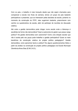7
Com os pais, o trabalho é mais tranquilo desde que não sejam chamados para
comparecer a escola nos finais de semana, temos um grupo de pais bastante
participativos e presentes, que se interessam pelas decisões da escola, portanto no
momento da construção do P.P.P., eles sugeriram bastante, preencheram com
carinho os questionários da escola, além de participar de reuniões de discussão
coletiva.
Até onde a gestão democrática pode chegar numa escola onde a liderança é
escolhida de forma não democrática? Qual a autonomia do gestor que possui cargo
político? Há gestão democrática sem autonomia? Como uma direção escolar que
não é aceita pelo seu grupo pode trabalhar a gestão participativa? Quais os reais
benefícios da construção coletiva do projeto político pedagógico? Gestão
democrática, como aproximar teoria e prática? Eis alguns questionamentos feitos a
partir da analise na construção do projeto político pedagógico da Escola Municipal
Clemência Alves Dias (E.M.C.A.D.).
 