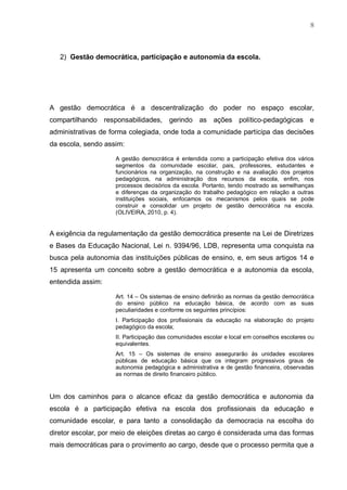 8
2) Gestão democrática, participação e autonomia da escola.
A gestão democrática é a descentralização do poder no espaço escolar,
compartilhando responsabilidades, gerindo as ações político-pedagógicas e
administrativas de forma colegiada, onde toda a comunidade participa das decisões
da escola, sendo assim:
A gestão democrática é entendida como a participação efetiva dos vários
segmentos da comunidade escolar, pais, professores, estudantes e
funcionários na organização, na construção e na avaliação dos projetos
pedagógicos, na administração dos recursos da escola, enfim, nos
processos decisórios da escola. Portanto, tendo mostrado as semelhanças
e diferenças da organização do trabalho pedagógico em relação a outras
instituições sociais, enfocamos os mecanismos pelos quais se pode
construir e consolidar um projeto de gestão democrática na escola.
(OLIVEIRA, 2010, p. 4).
A exigência da regulamentação da gestão democrática presente na Lei de Diretrizes
e Bases da Educação Nacional, Lei n. 9394/96, LDB, representa uma conquista na
busca pela autonomia das instituições públicas de ensino, e, em seus artigos 14 e
15 apresenta um conceito sobre a gestão democrática e a autonomia da escola,
entendida assim:
Art. 14 – Os sistemas de ensino definirão as normas da gestão democrática
do ensino público na educação básica, de acordo com as suas
peculiaridades e conforme os seguintes princípios:
I. Participação dos profissionais da educação na elaboração do projeto
pedagógico da escola;
II. Participação das comunidades escolar e local em conselhos escolares ou
equivalentes.
Art. 15 – Os sistemas de ensino assegurarão às unidades escolares
públicas de educação básica que os integram progressivos graus de
autonomia pedagógica e administrativa e de gestão financeira, observadas
as normas de direito financeiro público.
Um dos caminhos para o alcance eficaz da gestão democrática e autonomia da
escola é a participação efetiva na escola dos profissionais da educação e
comunidade escolar, e para tanto a consolidação da democracia na escolha do
diretor escolar, por meio de eleições diretas ao cargo é considerada uma das formas
mais democráticas para o provimento ao cargo, desde que o processo permita que a
 